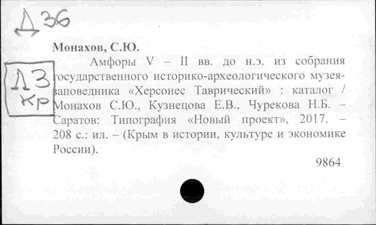 ﻿
Монахов, С.Ю.
— Амфоры V - II вв. до н.э. из собрания Д SZ 'осударственного историко-археологического музея-;аповедника «Херсонес Таврический» : каталог / Ионахов С.Ю.. Кузнецова Е.В., Чурекова Н.Б. -Саратов: Типография «Новый проект», 2017. -208 с.: ил. - (Крым в истории, культуре и экономике России).
9864